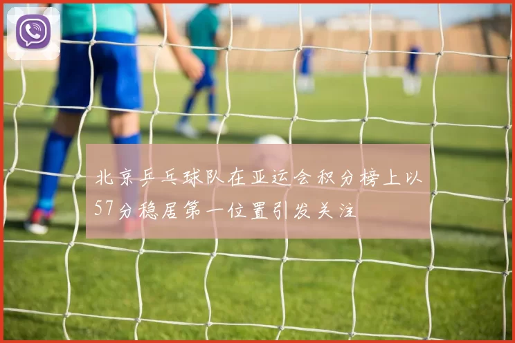 北京乒乓球队在亚运会积分榜上以57分稳居第一位置引发关注