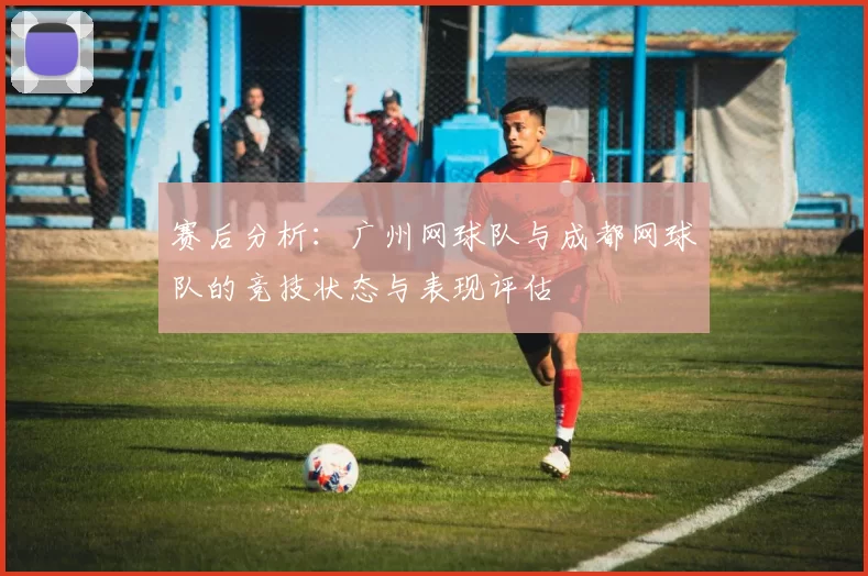 赛后分析：广州网球队与成都网球队的竞技状态与表现评估
