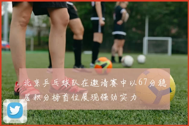 北京乒乓球队在邀请赛中以67分稳居积分榜首位展现强劲实力