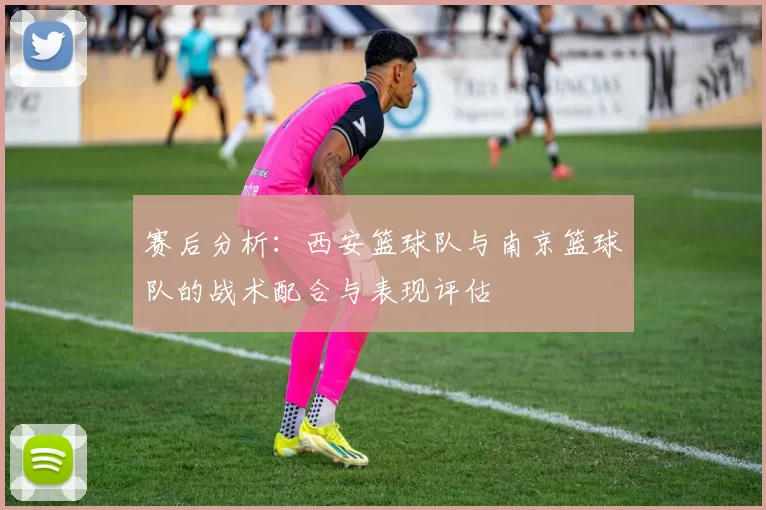 赛后分析：西安篮球队与南京篮球队的战术配合与表现评估