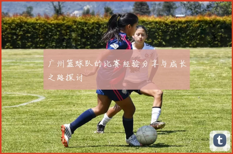 广州篮球队的比赛经验分享与成长之路探讨
