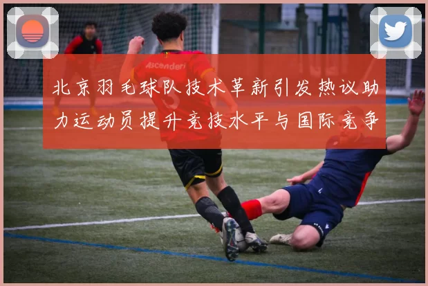 北京羽毛球队技术革新引发热议助力运动员提升竞技水平与国际竞争力