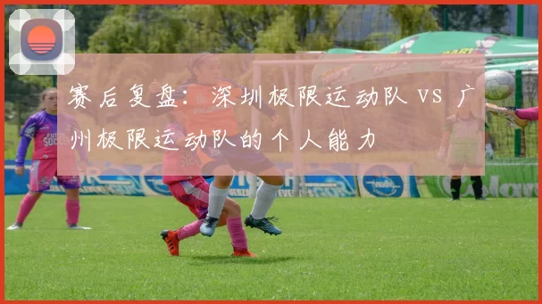 赛后复盘：深圳极限运动队 vs 广州极限运动队的个人能力